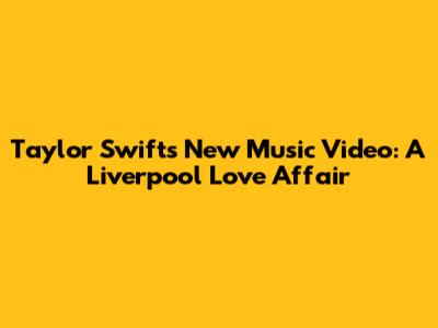 Taylor Swift's New Music Video: A Liverpool Love Affair