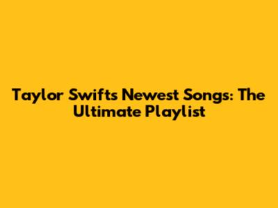 Taylor Swift's Newest Songs: The Ultimate Playlist