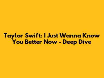Taylor Swift: I Just Wanna Know You Better Now - Deep Dive