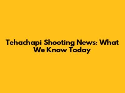 Tehachapi Shooting News: What We Know Today