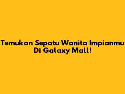 Temukan Sepatu Wanita Impianmu Di Galaxy Mall!