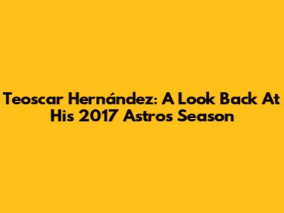Teoscar Hernández: A Look Back At His 2017 Astros Season