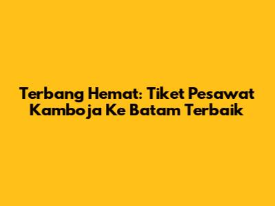 Terbang Hemat: Tiket Pesawat Kamboja Ke Batam Terbaik