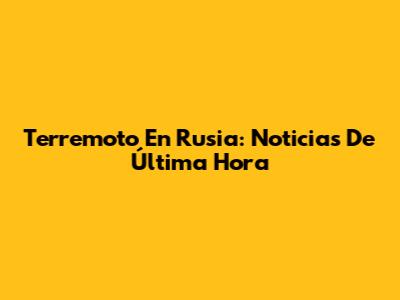 Terremoto En Rusia: Noticias De Última Hora