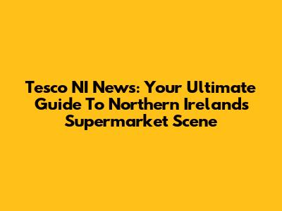Tesco NI News: Your Ultimate Guide To Northern Ireland's Supermarket Scene