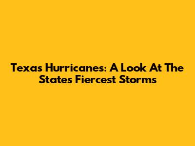 Texas Hurricanes: A Look At The State's Fiercest Storms