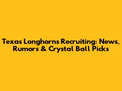 Texas Longhorns Recruiting: News, Rumors & Crystal Ball Picks