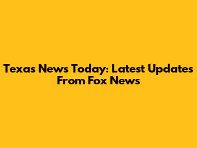 Texas News Today: Latest Updates From Fox News