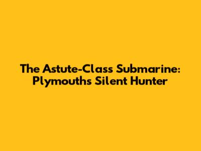 The Astute-Class Submarine: Plymouth's Silent Hunter