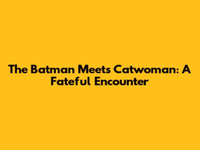 The Batman Meets Catwoman: A Fateful Encounter