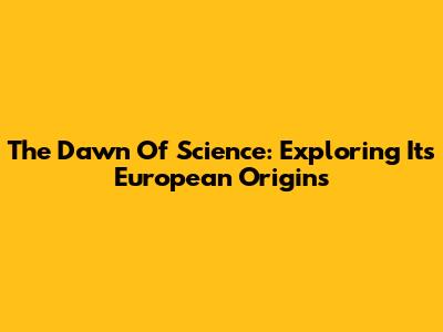 The Dawn Of Science: Exploring Its European Origins
