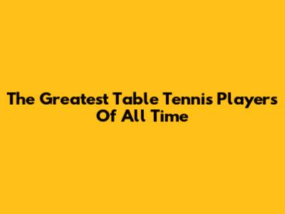 The Greatest Table Tennis Players Of All Time