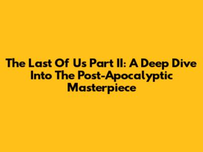 The Last Of Us Part II: A Deep Dive Into The Post-Apocalyptic Masterpiece