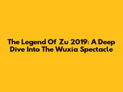 The Legend Of Zu 2019: A Deep Dive Into The Wuxia Spectacle