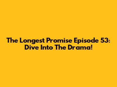 The Longest Promise Episode 53: Dive Into The Drama!