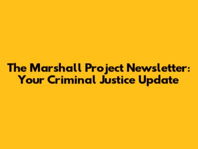 The Marshall Project Newsletter: Your Criminal Justice Update