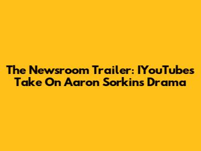 The Newsroom Trailer: IYouTube's Take On Aaron Sorkin's Drama