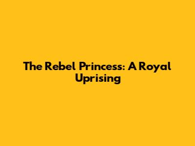 The Rebel Princess: A Royal Uprising
