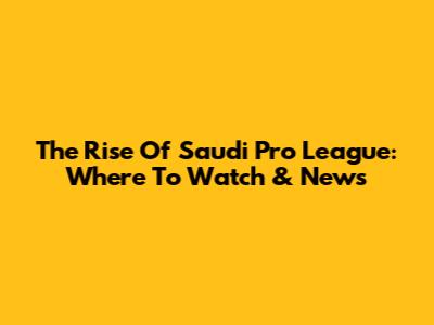 The Rise Of Saudi Pro League: Where To Watch & News