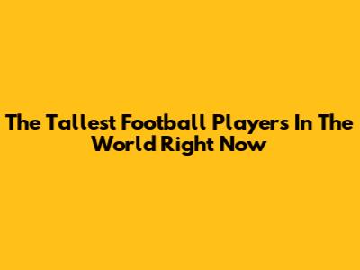 The Tallest Football Players In The World Right Now
