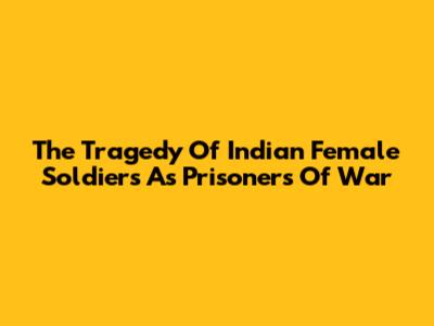 The Tragedy Of Indian Female Soldiers As Prisoners Of War