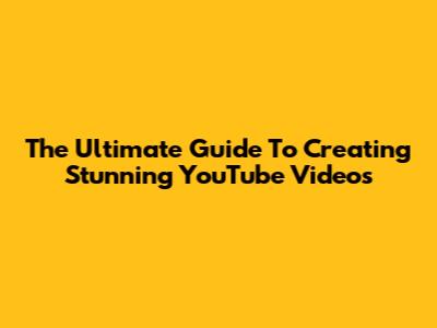 The Ultimate Guide To Creating Stunning YouTube Videos