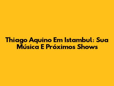 Thiago Aquino Em Istambul: Sua Música E Próximos Shows