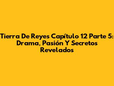 Tierra De Reyes Capítulo 12 Parte 5: Drama, Pasión Y Secretos Revelados