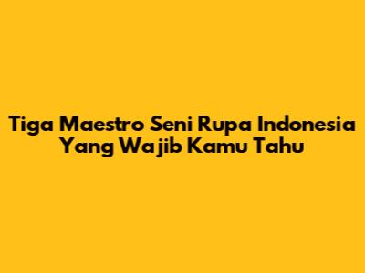 Tiga Maestro Seni Rupa Indonesia Yang Wajib Kamu Tahu
