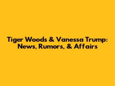Tiger Woods & Vanessa Trump: News, Rumors, & Affairs