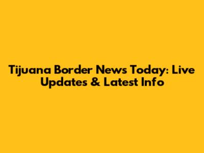 Tijuana Border News Today: Live Updates & Latest Info