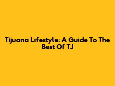 Tijuana Lifestyle: A Guide To The Best Of TJ