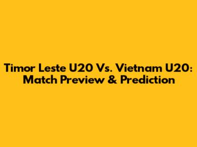 Timor Leste U20 Vs. Vietnam U20: Match Preview & Prediction