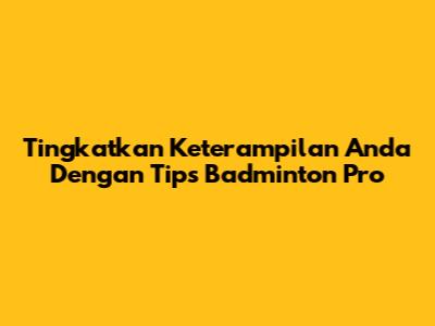 Tingkatkan Keterampilan Anda Dengan Tips Badminton Pro