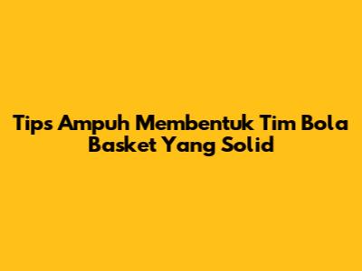 Tips Ampuh Membentuk Tim Bola Basket Yang Solid