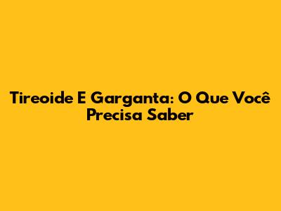 Tireoide E Garganta: O Que Você Precisa Saber