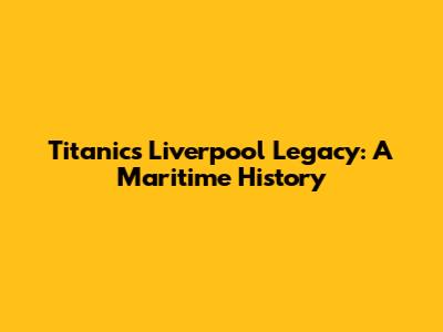 Titanic's Liverpool Legacy: A Maritime History