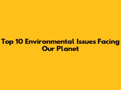 Top 10 Environmental Issues Facing Our Planet