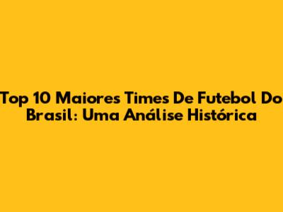 Top 10 Maiores Times De Futebol Do Brasil: Uma Análise Histórica