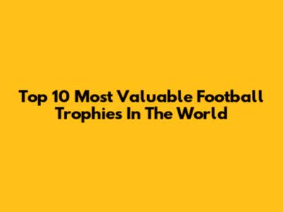 Top 10 Most Valuable Football Trophies In The World