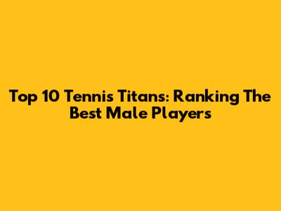 Top 10 Tennis Titans: Ranking The Best Male Players