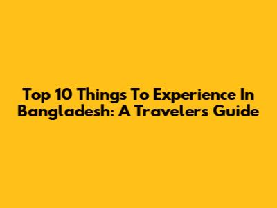 Top 10 Things To Experience In Bangladesh: A Traveler's Guide