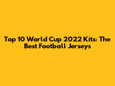 Top 10 World Cup 2022 Kits: The Best Football Jerseys
