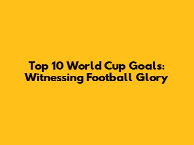 Top 10 World Cup Goals: Witnessing Football Glory