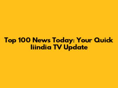 Top 100 News Today: Your Quick Iiindia TV Update