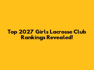 Top 2027 Girls Lacrosse Club Rankings Revealed!