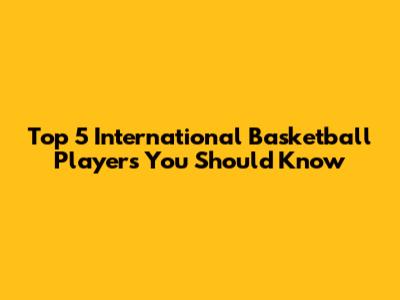 Top 5 International Basketball Players You Should Know