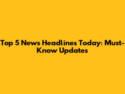 Top 5 News Headlines Today: Must-Know Updates