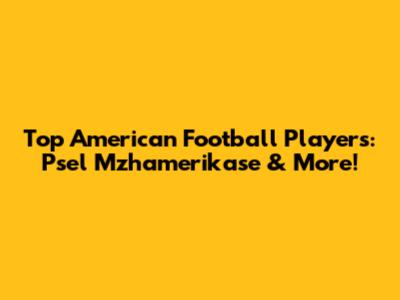 Top American Football Players: Psel Mzhamerikase & More!