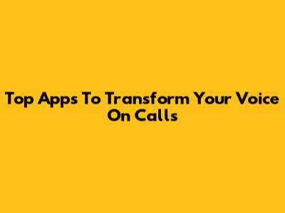 Top Apps To Transform Your Voice On Calls